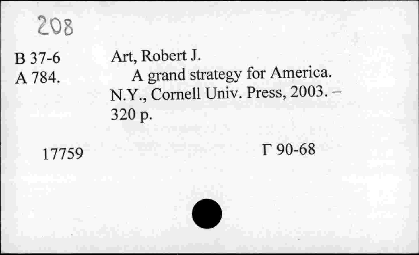 ﻿Z08
B 37-6 A 784.	Art, Robert J. A grand strategy for America. N.Y., Cornell Univ. Press, 2003. -320 p.
17759	T 90-68